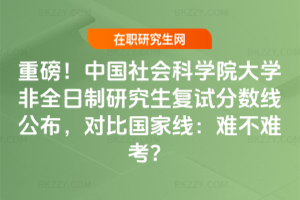 重磅!中國社會科學院大學非全日制研究生復試分數線公布,對比國家線:難不難考?